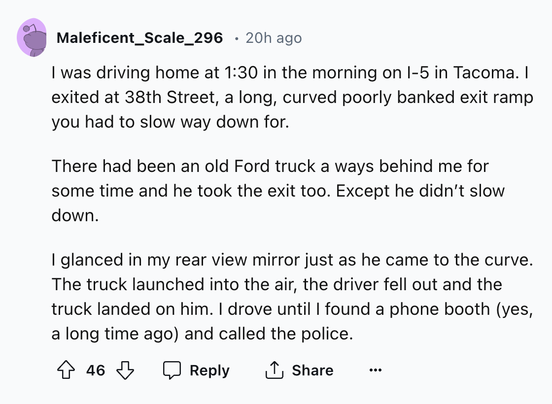 document - Maleficent_Scale_296 20h ago I was driving home at in the morning on I5 in Tacoma. I exited at 38th Street, a long, curved poorly banked exit ramp you had to slow way down for. There had been an old Ford truck a ways behind me for some time and